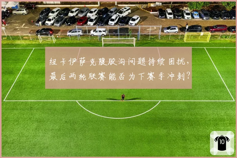 纽卡伊萨克腹股沟问题持续困扰，最后两轮联赛能否为下赛季冲刺？
