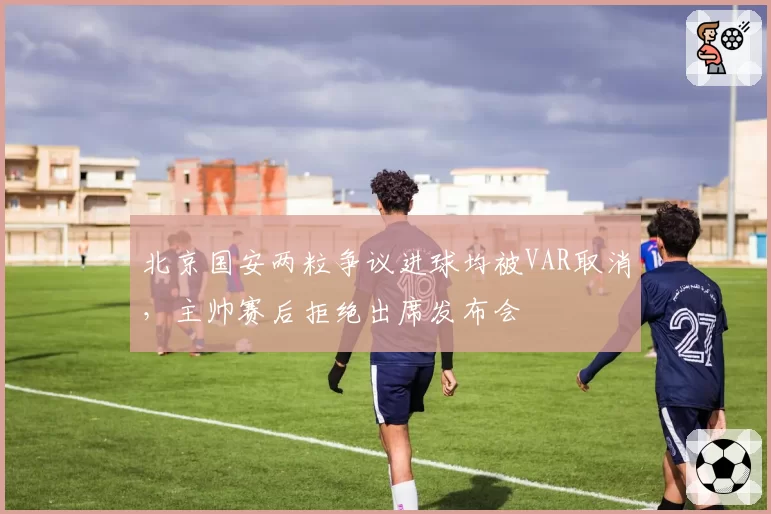 北京国安两粒争议进球均被VAR取消,主帅赛后拒绝出席发布会
