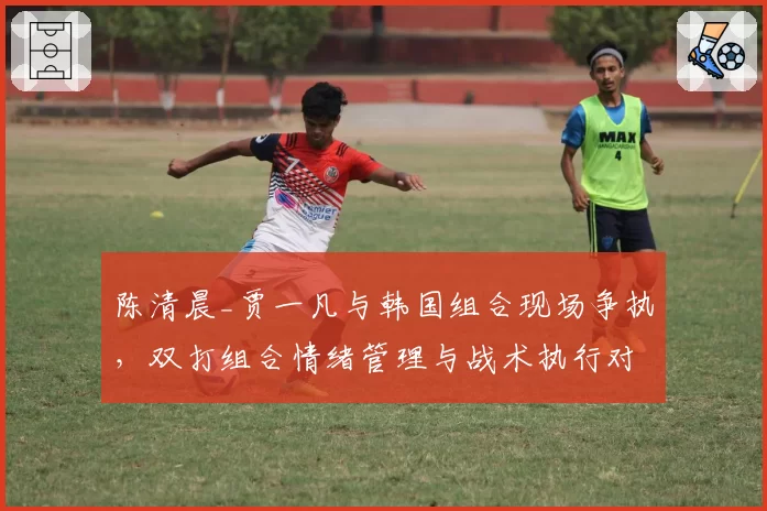 陈清晨_贾一凡与韩国组合现场争执,双打组合情绪管理与战术执行对比