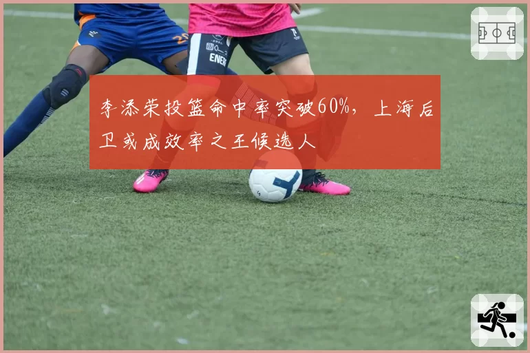 李添荣投篮命中率突破60%，上海后卫或成效率之王候选人