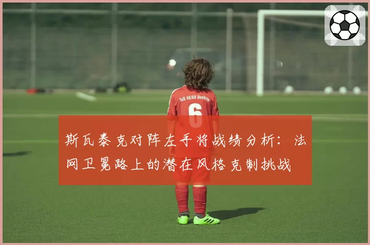 斯瓦泰克对阵左手将战绩分析：法网卫冕路上的潜在风格克制挑战