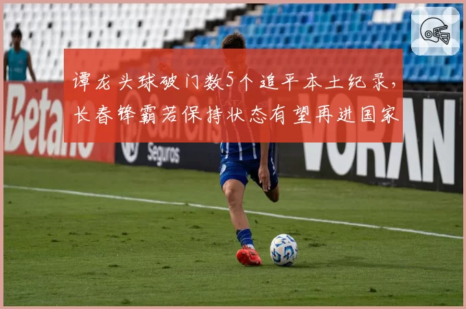 谭龙头球破门数5个追平本土纪录,长春锋霸若保持状态有望再进国家队