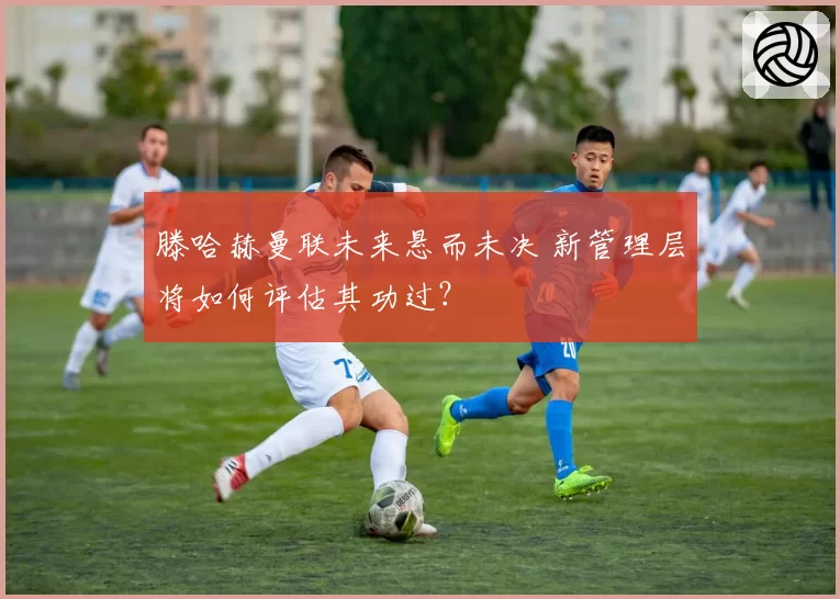 滕哈赫曼联未来悬而未决 新管理层将如何评估其功过?