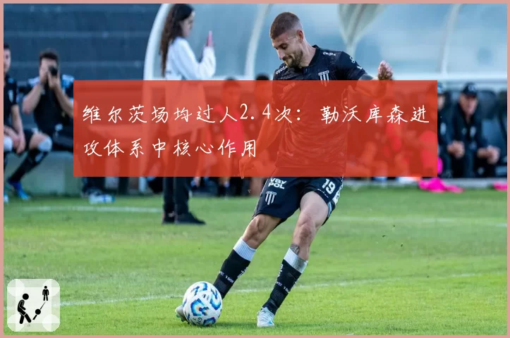 维尔茨场均过人2.4次：勒沃库森进攻体系中核心作用