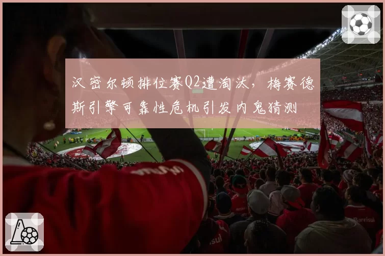 汉密尔顿排位赛Q2遭淘汰，梅赛德斯引擎可靠性危机引发内鬼猜测