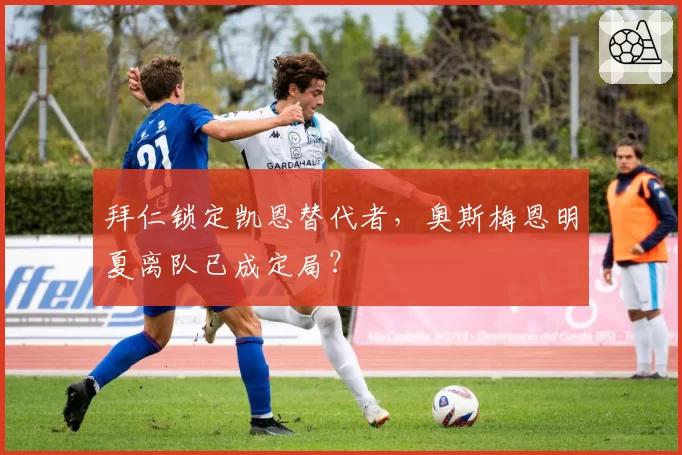 拜仁锁定凯恩替代者，奥斯梅恩明夏离队已成定局？