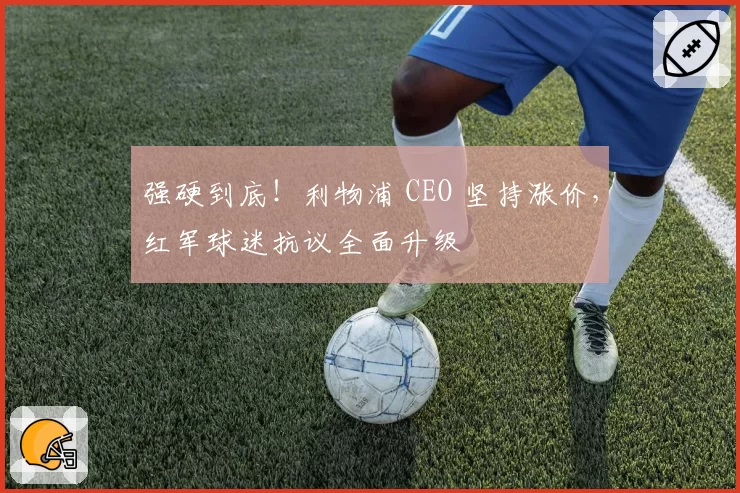 强硬到底!利物浦 CEO 坚持涨价,红军球迷抗议全面升级