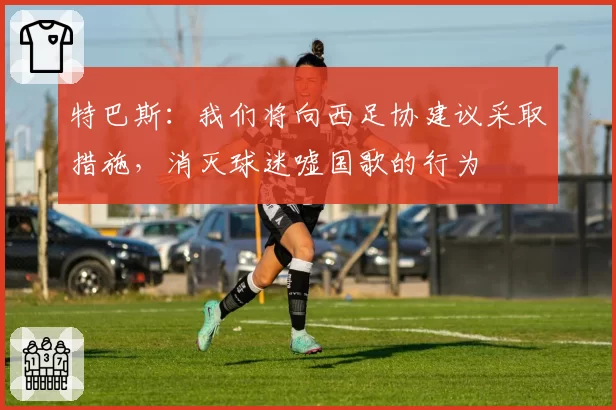 特巴斯:我们将向西足协建议采取措施,消灭球迷嘘国歌的行为