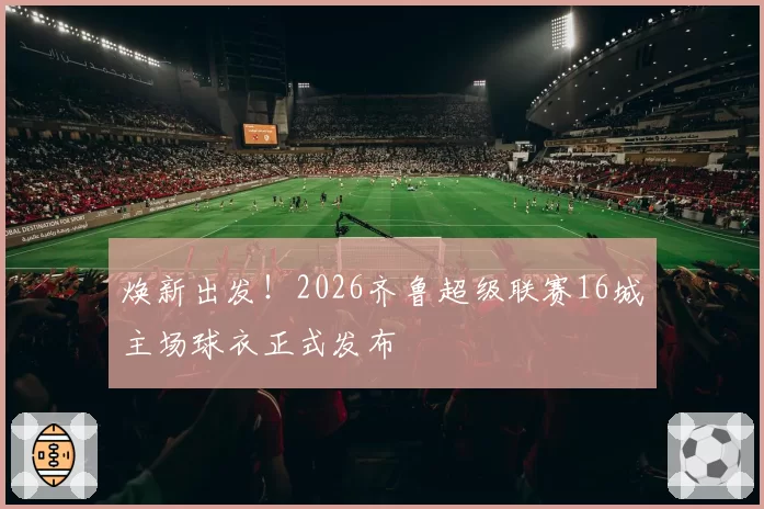 焕新出发！2026齐鲁超级联赛16城主场球衣正式发布