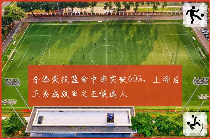 李添荣投篮命中率突破60%，上海后卫或成效率之王候选人