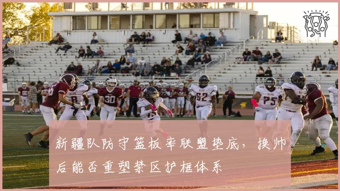 新疆队防守篮板率联盟垫底，换帅后能否重塑禁区护框体系