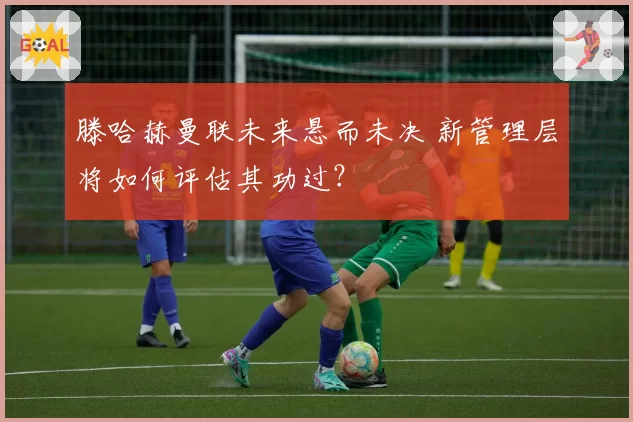 滕哈赫曼联未来悬而未决 新管理层将如何评估其功过？