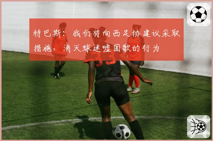 特巴斯:我们将向西足协建议采取措施,消灭球迷嘘国歌的行为