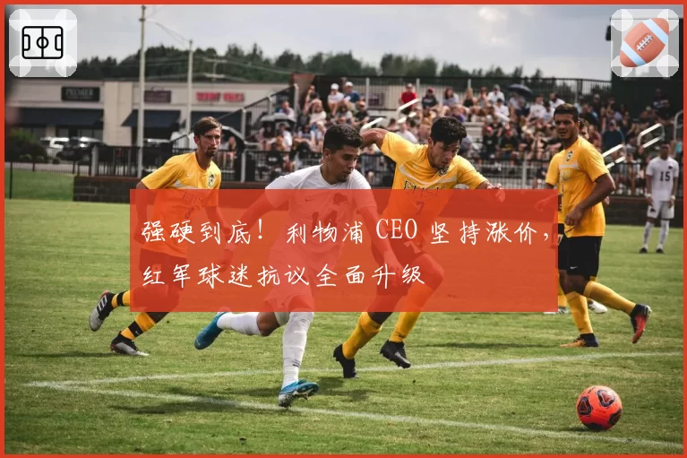 强硬到底!利物浦 CEO 坚持涨价,红军球迷抗议全面升级