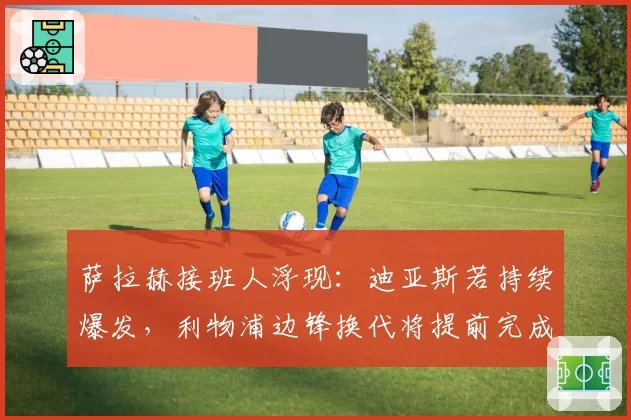 萨拉赫接班人浮现:迪亚斯若持续爆发,利物浦边锋换代将提前完成