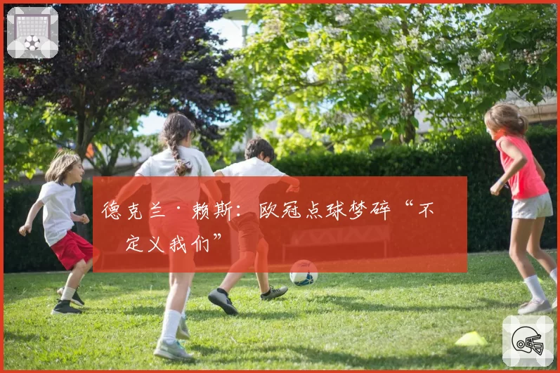 德克兰·赖斯:欧冠点球梦碎“不会定义我们”