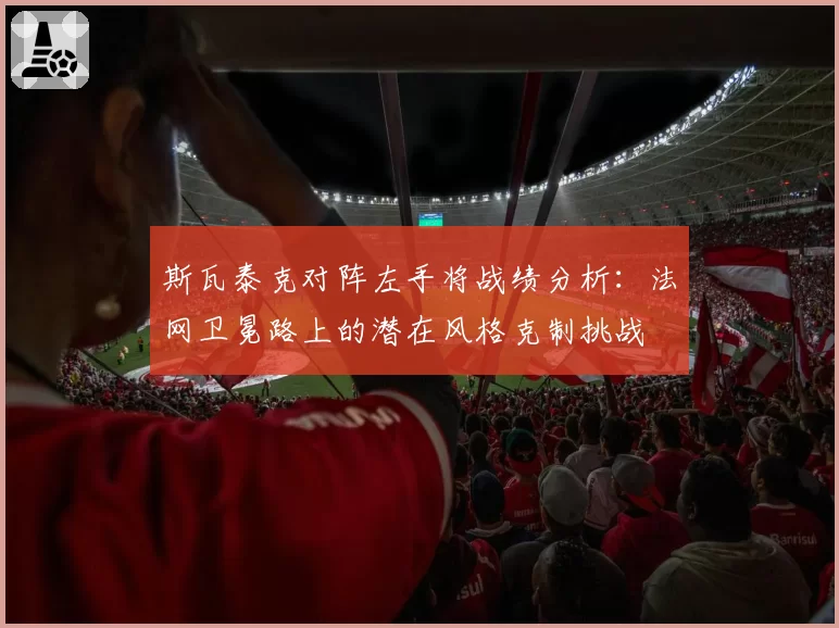 斯瓦泰克对阵左手将战绩分析：法网卫冕路上的潜在风格克制挑战