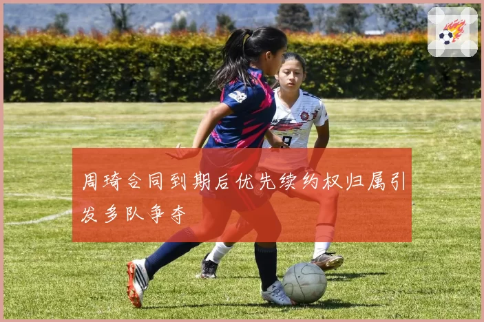 周琦合同到期后优先续约权归属引发多队争夺