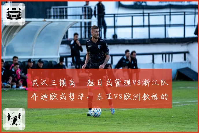 武汉三镇高畠勉日式管理vs浙江队乔迪欧式哲学，东亚vs欧洲教练的融入差异