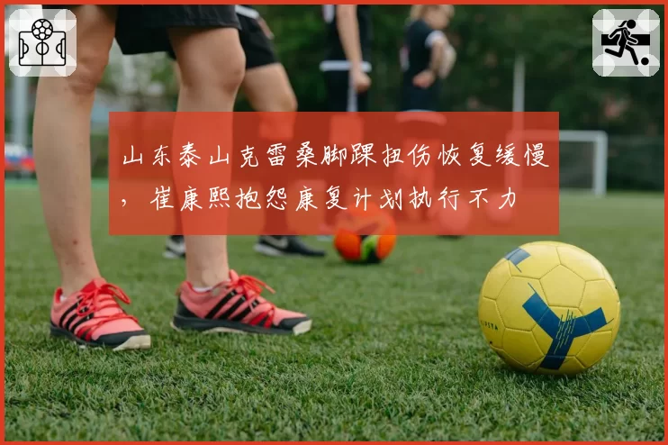 山东泰山克雷桑脚踝扭伤恢复缓慢,崔康熙抱怨康复计划执行不力