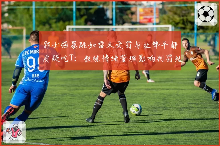 郭士强暴跳如雷未受罚与杜锋平静质疑吃T：教练情绪管理影响判罚结果