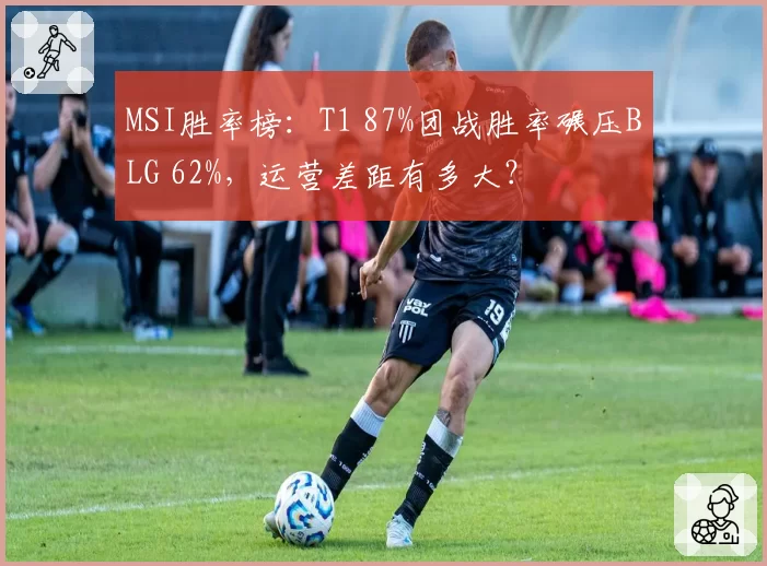 MSI胜率榜:T1 87%团战胜率碾压BLG 62%,运营差距有多大?