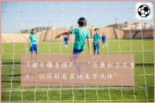 《都灵体育报》：“范奥利正在努力，但同时有其他名字流传”