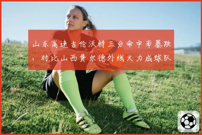山东高速吉伦沃特三分命中率暴跌,对比山西费尔德外线火力成球队晴雨表