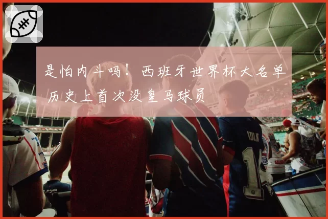 是怕内斗吗!西班牙世界杯大名单 历史上首次没皇马球员