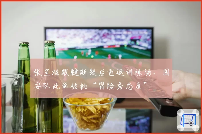 张呈栋跟腱断裂后重返训练场,国安队此举被批“冒险秀态度”