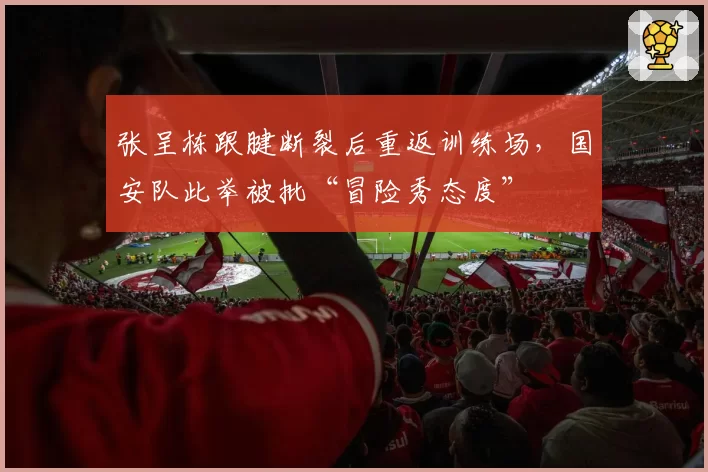 张呈栋跟腱断裂后重返训练场,国安队此举被批“冒险秀态度”