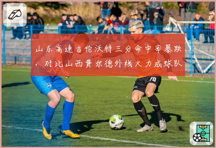 山东高速吉伦沃特三分命中率暴跌,对比山西费尔德外线火力成球队晴雨表